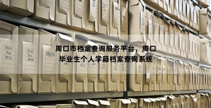 周口市档案查询服务平台，周口毕业生个人学籍档案查询系统