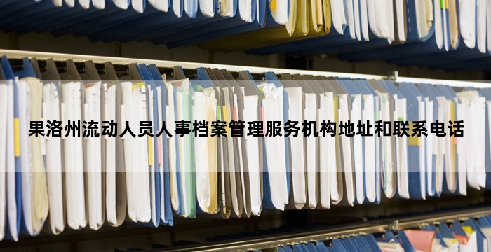 果洛州流动人员人事档案管理服务机构地址和联系电话