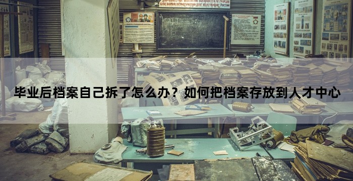 毕业后档案自己拆了怎么办？如何把档案存放到人才中心