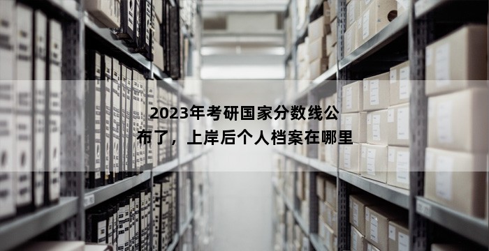 2023年考研国家分数线公布了,上岸后个人档案在哪里