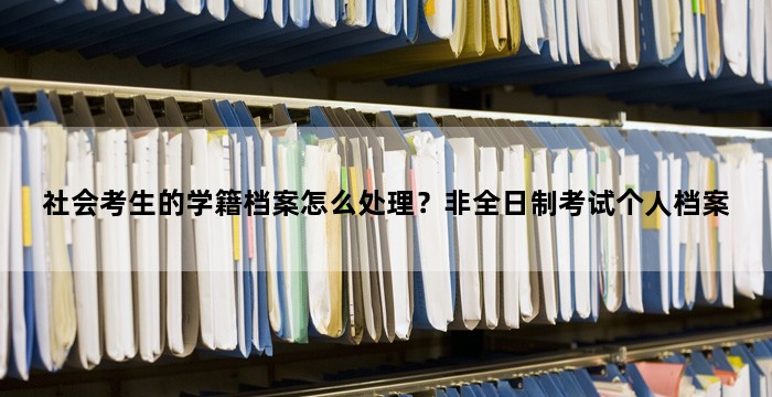 社会考生的学籍档案怎么处理?非全日制考试个人档案