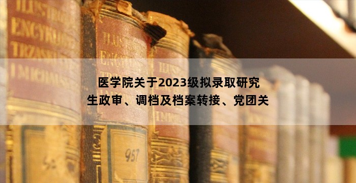 医学院关于2023级拟录取研究生政审、调档及档案转接、党团关系转接、新生户口迁移的通知