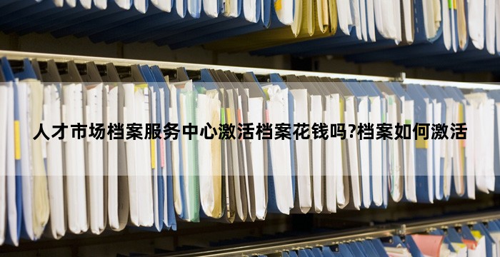 人才市场档案服务中心激活档案花钱吗?档案如何激活