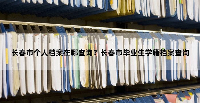 长春市个人档案在哪查询?长春市毕业生学籍档案查询